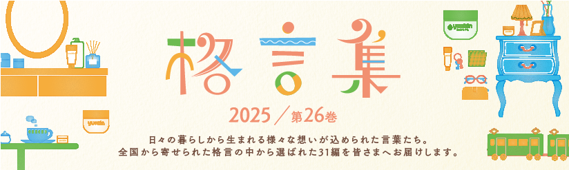 格言集2025　日々の暮らしから生まれる様々な想いが込められた言葉たち。全国から寄せられた格言の中から選ばれた31編を皆さまへお届けします。
